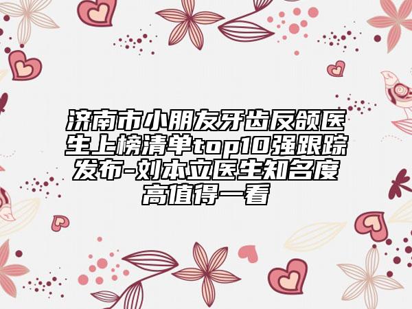 濟(jì)南市小朋友牙齒反頜醫(yī)生上榜清單top10強(qiáng)跟蹤發(fā)布-劉本立醫(yī)生知名度高值得一看