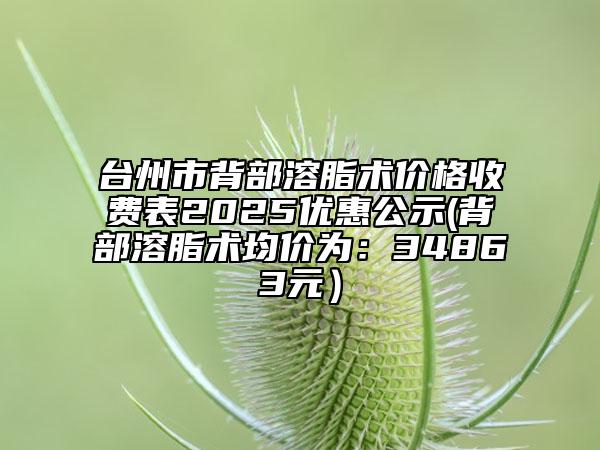 臺(tái)州市背部溶脂術(shù)價(jià)格收費(fèi)表2025優(yōu)惠公示(背部溶脂術(shù)均價(jià)為：34863元）