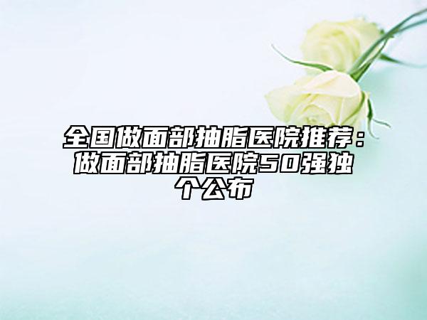 全國做面部抽脂醫(yī)院推薦：做面部抽脂醫(yī)院50強(qiáng)獨(dú)個公布