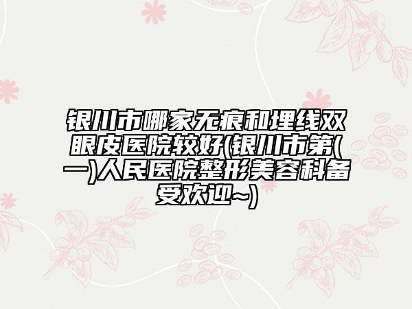 銀川市哪家無(wú)痕和埋線(xiàn)雙眼皮醫(yī)院較好(銀川市第(一)人民醫(yī)院整形美容科備受歡迎~)
