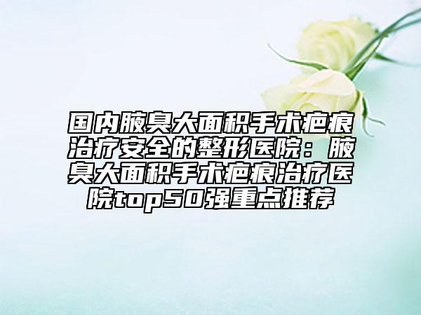 國(guó)內(nèi)腋臭大面積手術(shù)疤痕治療安全的整形醫(yī)院：腋臭大面積手術(shù)疤痕治療醫(yī)院top50強(qiáng)重點(diǎn)推薦