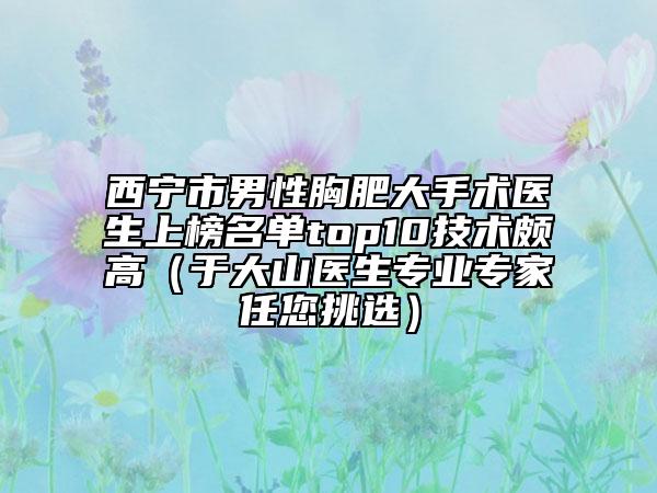 西寧市男性胸肥大手術(shù)醫(yī)生上榜名單top10技術(shù)頗高（于大山醫(yī)生專業(yè)專家任您挑選）
