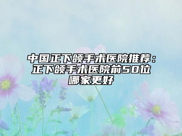 中國正下頜手術(shù)醫(yī)院推薦：正下頜手術(shù)醫(yī)院前50位哪家更好