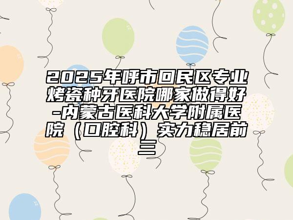 2025年呼市回民區(qū)專業(yè)烤瓷種牙醫(yī)院哪家做得好-內(nèi)蒙古醫(yī)科大學(xué)附屬醫(yī)院（口腔科）實力穩(wěn)居前三