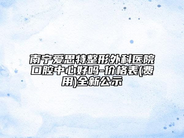 南寧愛思特整形外科醫(yī)院口腔中心好嗎-價格表(費用)全新公示