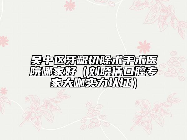 吳中區(qū)牙齦切除術(shù)手術(shù)醫(yī)院哪家好（劉曉倩口腔專(zhuān)家大咖實(shí)力認(rèn)證）