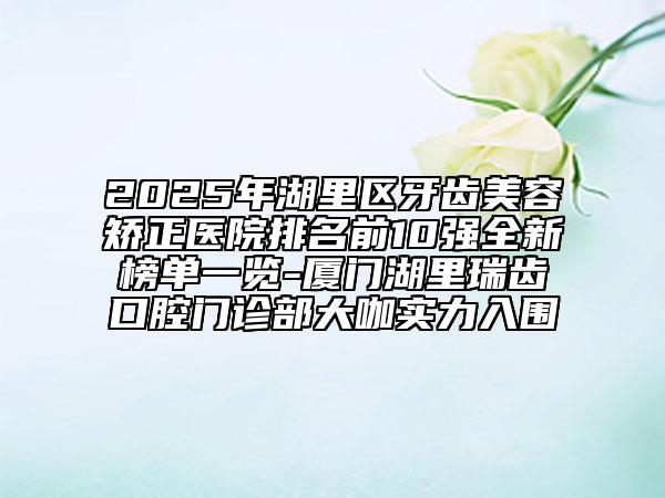 2025年湖里區(qū)牙齒美容矯正醫(yī)院排名前10強(qiáng)全新榜單一覽-廈門湖里瑞齒口腔門診部大咖實(shí)力入圍