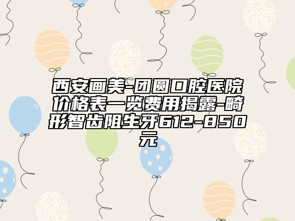 西安畫美-團圓口腔醫(yī)院價格表一覽費用揭露-畸形智齒阻生牙612-850元