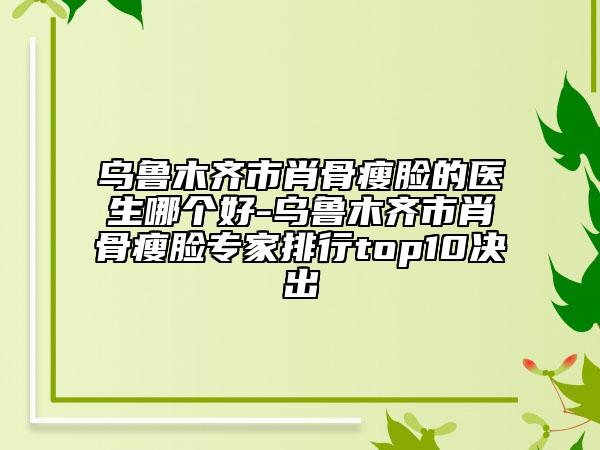 烏魯木齊市肖骨瘦臉的醫(yī)生哪個好-烏魯木齊市肖骨瘦臉專家排行top10決出