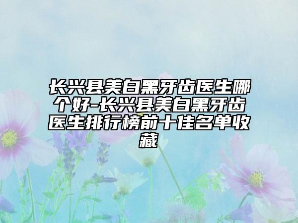 長(zhǎng)興縣美白黑牙齒醫(yī)生哪個(gè)好-長(zhǎng)興縣美白黑牙齒醫(yī)生排行榜前十佳名單收藏