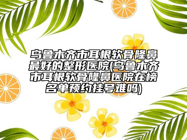 烏魯木齊市耳根軟骨隆鼻最好的整形醫(yī)院(烏魯木齊市耳根軟骨隆鼻醫(yī)院在榜名單預(yù)約掛號難嗎)