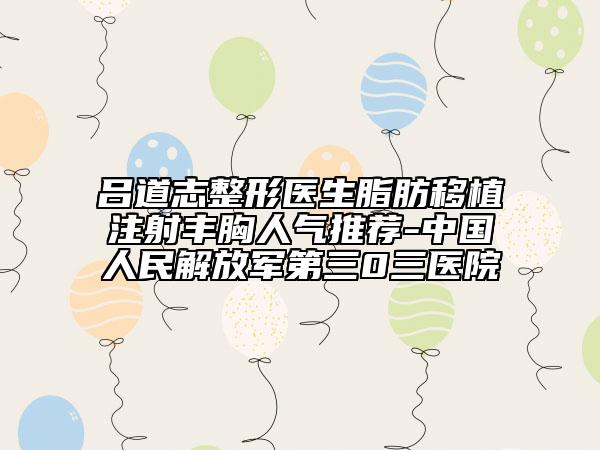呂道志整形醫(yī)生脂肪移植注射豐胸人氣推薦-中國(guó)人民解放軍第三0三醫(yī)院