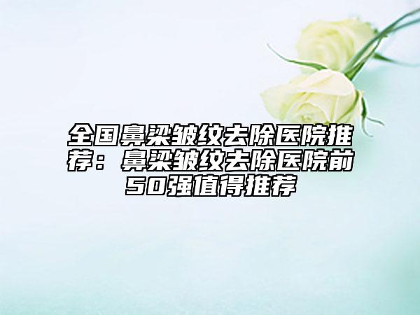 全國(guó)鼻梁皺紋去除醫(yī)院推薦：鼻梁皺紋去除醫(yī)院前50強(qiáng)值得推薦