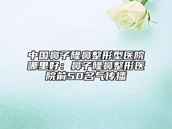 中國鼻子隆鼻整形型醫(yī)院哪里好：鼻子隆鼻整形醫(yī)院前50名氣傳播