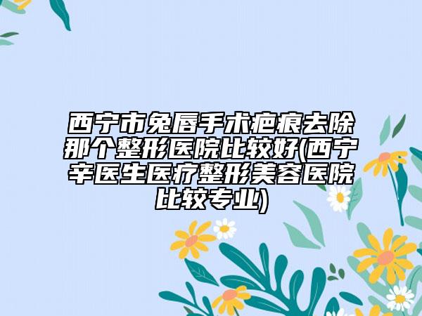 西寧市兔唇手術(shù)疤痕去除那個(gè)整形醫(yī)院比較好(西寧辛醫(yī)生醫(yī)療整形美容醫(yī)院比較專(zhuān)業(yè))