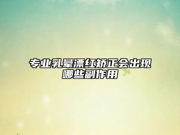 專業(yè)乳暈漂紅矯正會出現(xiàn)哪些副作用