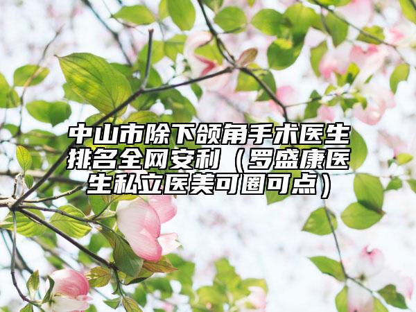 中山市除下頜角手術(shù)醫(yī)生排名全網(wǎng)安利（羅盛康醫(yī)生私立醫(yī)美可圈可點）