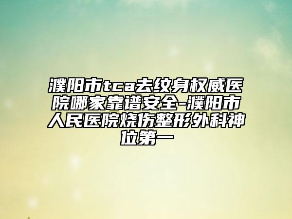 濮陽市tca去紋身權(quán)威醫(yī)院哪家靠譜安全-濮陽市人民醫(yī)院燒傷整形外科神位第一