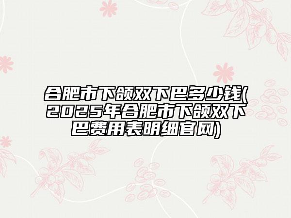 合肥市下頜雙下巴多少錢(2025年合肥市下頜雙下巴費(fèi)用表明細(xì)官網(wǎng))