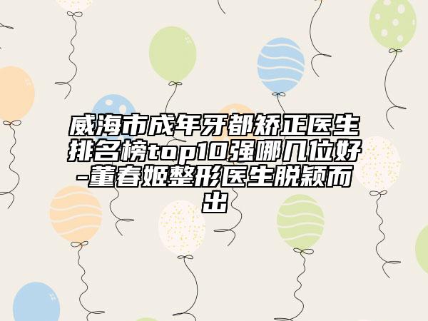 威海市成年牙都矯正醫(yī)生排名榜top10強(qiáng)哪幾位好-董春姬整形醫(yī)生脫穎而出