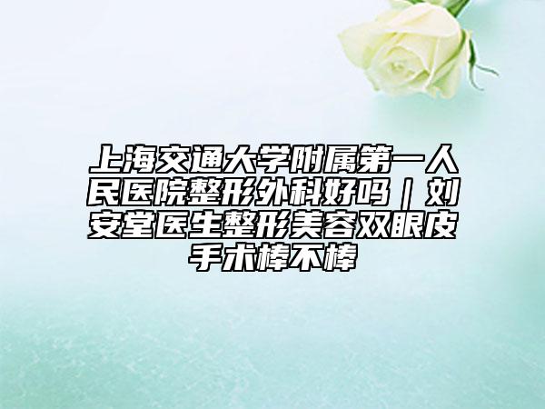 上海交通大學(xué)附屬第一人民醫(yī)院整形外科好嗎｜劉安堂醫(yī)生整形美容雙眼皮手術(shù)棒不棒