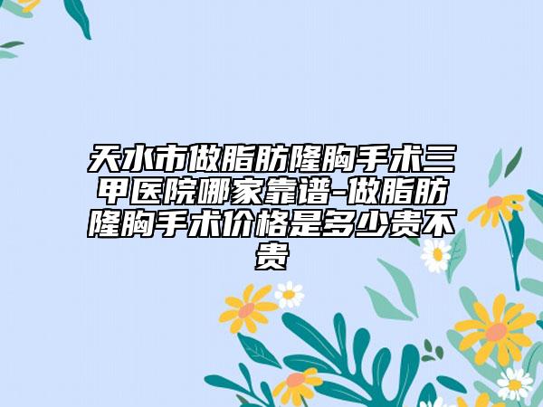 天水市做脂肪隆胸手術(shù)三甲醫(yī)院哪家靠譜-做脂肪隆胸手術(shù)價格是多少貴不貴