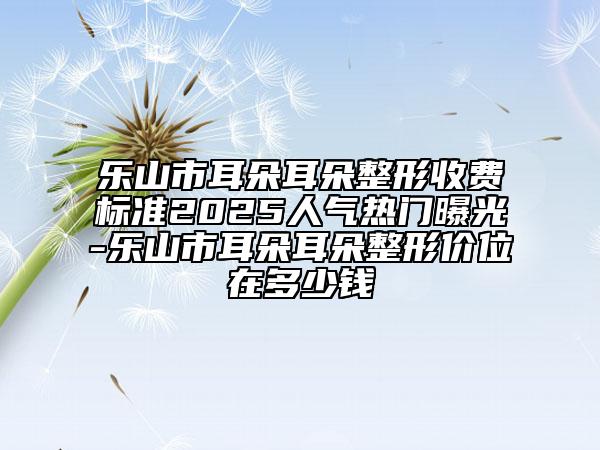 樂山市耳朵耳朵整形收費(fèi)標(biāo)準(zhǔn)2025人氣熱門曝光-樂山市耳朵耳朵整形價(jià)位在多少錢