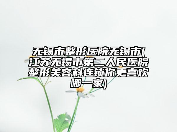無(wú)錫市整形醫(yī)院無(wú)錫市(江蘇無(wú)錫市第二人民醫(yī)院整形美容科連鎖你更喜歡哪一家)