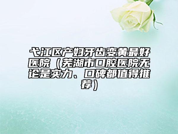 弋江區(qū)產(chǎn)婦牙齒變黃最好醫(yī)院（蕪湖市口腔醫(yī)院無論是實力、口碑都值得推薦）