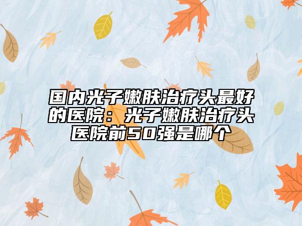 國內(nèi)光子嫩膚治療頭最好的醫(yī)院：光子嫩膚治療頭醫(yī)院前50強是哪個
