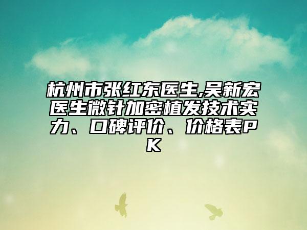 杭州市張紅東醫(yī)生,吳新宏醫(yī)生微針加密植發(fā)技術(shù)實力、口碑評價、價格表PK