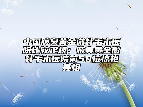 中國腋臭黃金微針手術醫(yī)院比較正規(guī)：腋臭黃金微針手術醫(yī)院前50位驚艷亮相