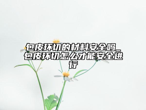 包皮環(huán)切的材料安全嗎_包皮環(huán)切怎么才能安全進行
