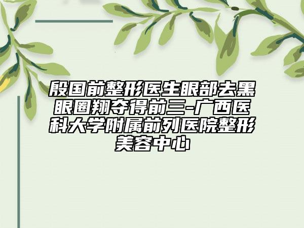 殷國前整形醫(yī)生眼部去黑眼圈翔奪得前三-廣西醫(yī)科大學(xué)附屬前列醫(yī)院整形美容中心