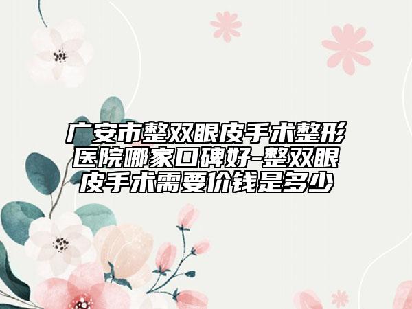 廣安市整雙眼皮手術整形醫(yī)院哪家口碑好-整雙眼皮手術需要價錢是多少
