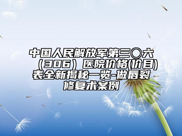 中國(guó)人民解放軍第三〇六（306）醫(yī)院價(jià)格(價(jià)目)表全新揭秘一覽-做唇裂修復(fù)術(shù)案例