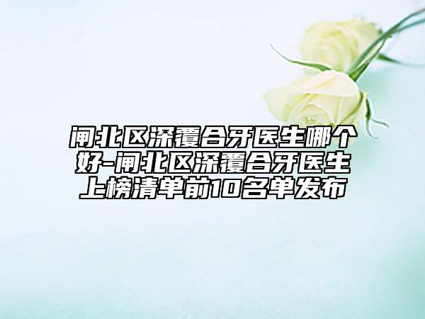 閘北區(qū)深覆合牙醫(yī)生哪個好-閘北區(qū)深覆合牙醫(yī)生上榜清單前10名單發(fā)布