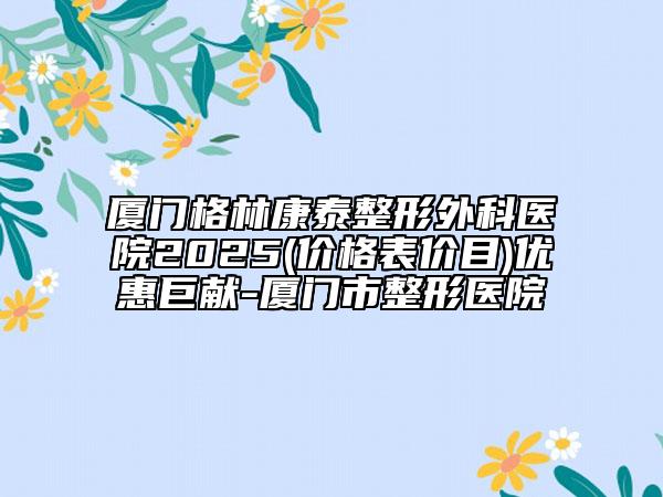 廈門格林康泰整形外科醫(yī)院2025(價格表價目)優(yōu)惠巨獻-廈門市整形醫(yī)院