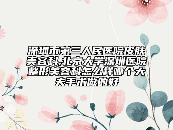 深圳市第三人民醫(yī)院皮膚美容科,北京大學(xué)深圳醫(yī)院整形美容科怎么樣哪個大夫手術(shù)做的好