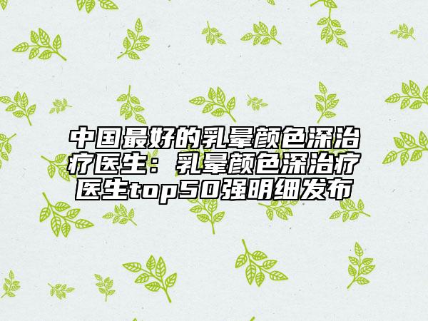 中國(guó)最好的乳暈顏色深治療醫(yī)生：乳暈顏色深治療醫(yī)生top50強(qiáng)明細(xì)發(fā)布