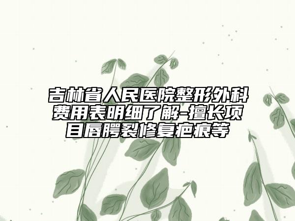 吉林省人民醫(yī)院整形外科費用表明細(xì)了解-擅長項目唇腭裂修復(fù)疤痕等