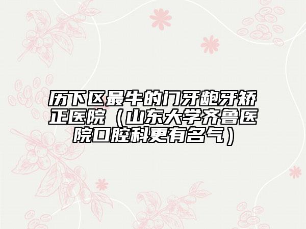 歷下區(qū)最牛的門牙齙牙矯正醫(yī)院（山東大學(xué)齊魯醫(yī)院口腔科更有名氣）