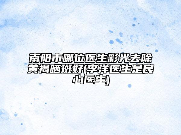 南陽市哪位醫(yī)生彩光去除黃褐曬斑好(李洋醫(yī)生是良心醫(yī)生)