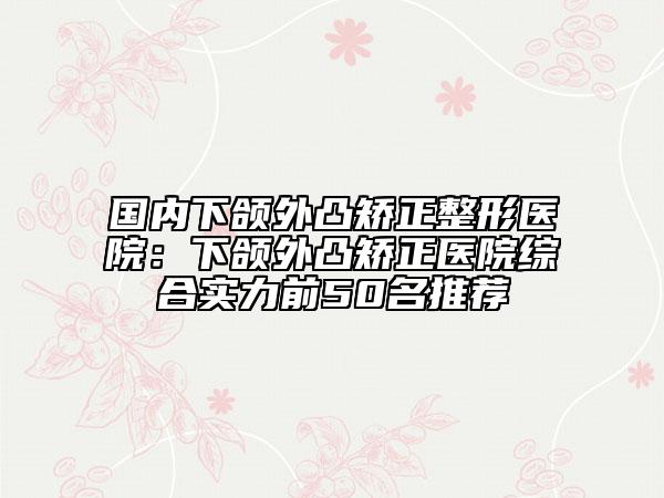 國內下頜外凸矯正整形醫(yī)院：下頜外凸矯正醫(yī)院綜合實力前50名推薦