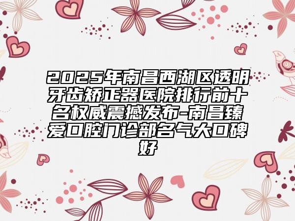 2025年南昌西湖區(qū)透明牙齒矯正器醫(yī)院排行前十名權(quán)威震撼發(fā)布-南昌臻愛口腔門診部名氣大口碑好