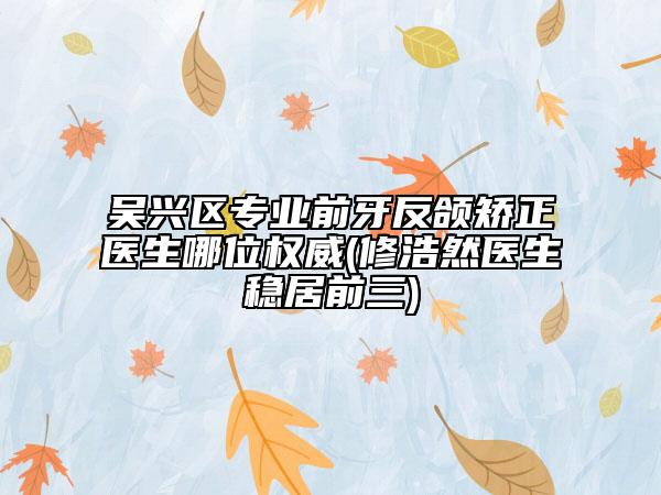 吳興區(qū)專業(yè)前牙反頜矯正醫(yī)生哪位權(quán)威(修浩然醫(yī)生穩(wěn)居前三)