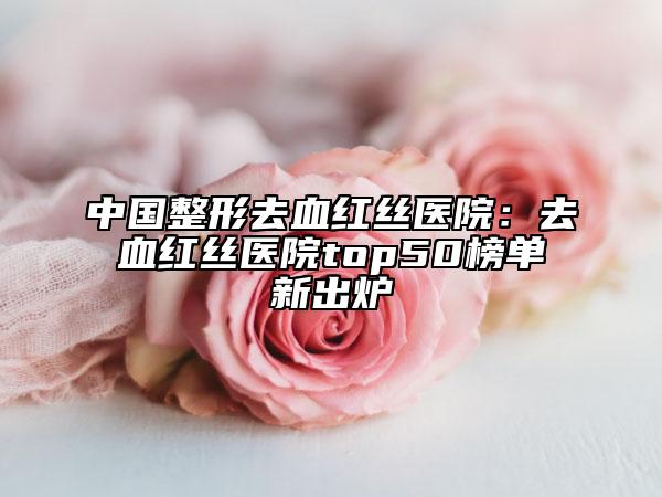中國整形去血紅絲醫(yī)院：去血紅絲醫(yī)院top50榜單新出爐