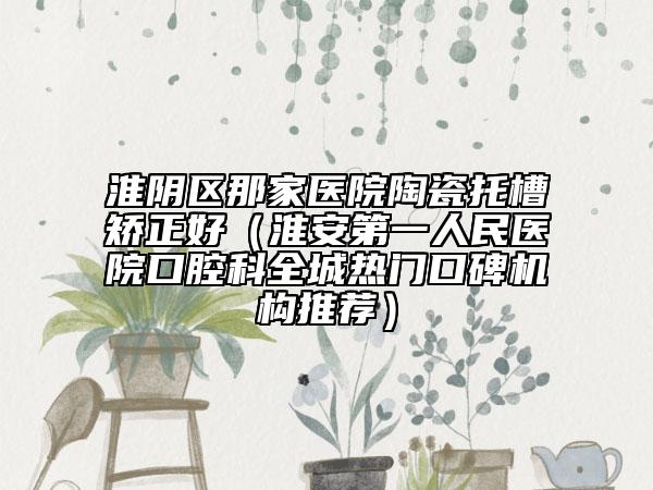 淮陰區(qū)那家醫(yī)院陶瓷托槽矯正好(淮安第一人民醫(yī)院口腔科全城熱門口碑機(jī)構(gòu)推薦)