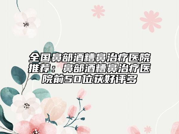 全國鼻部酒糟鼻治療醫(yī)院推薦：鼻部酒糟鼻治療醫(yī)院前50位獲好評(píng)多