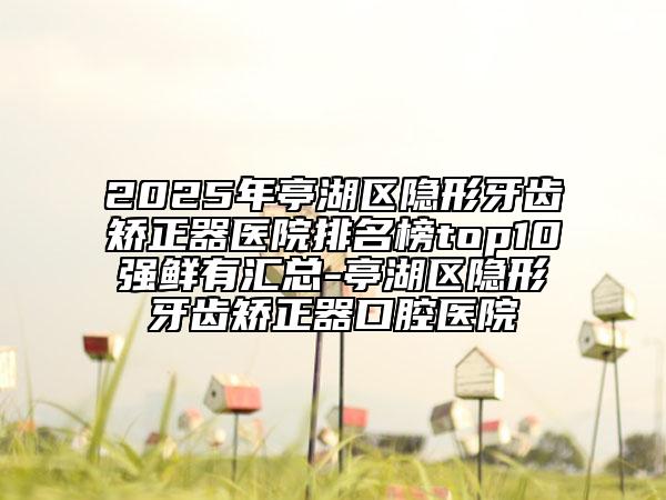 2025年亭湖區(qū)隱形牙齒矯正器醫(yī)院排名榜top10強(qiáng)鮮有匯總-亭湖區(qū)隱形牙齒矯正器口腔醫(yī)院